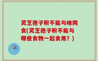 灵芝孢子粉不能与啥同食(灵芝孢子粉不能与哪些食物一起食用？)