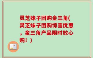 灵芝妹子团购金三角(灵芝妹子团购惊喜优惠，金三角产品限时放心购！)