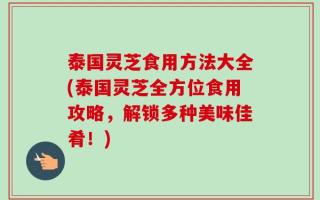泰国灵芝食用方法大全(泰国灵芝全方位食用攻略，解锁多种美味佳肴！)