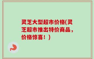 灵芝大型超市价格(灵芝超市推出特价商品，价格惊喜！)