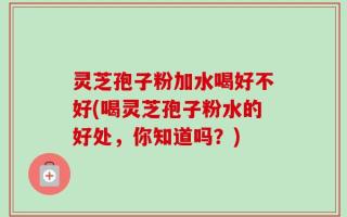 灵芝孢子粉加水喝好不好(喝灵芝孢子粉水的好处，你知道吗？)