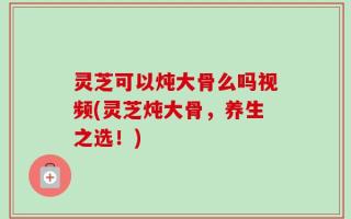 灵芝可以炖大骨么吗视频(灵芝炖大骨，养生之选！)