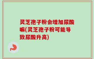 灵芝孢子粉会增加尿酸嘛(灵芝孢子粉可能导致尿酸升高)