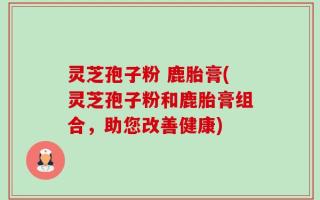 灵芝孢子粉 鹿胎膏(灵芝孢子粉和鹿胎膏组合，助您改善健康)