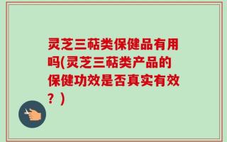灵芝三萜类保健品有用吗(灵芝三萜类产品的保健功效是否真实有效？)