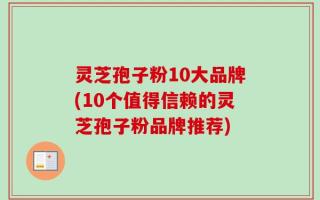 灵芝孢子粉10大品牌(10个值得信赖的灵芝孢子粉品牌推荐)
