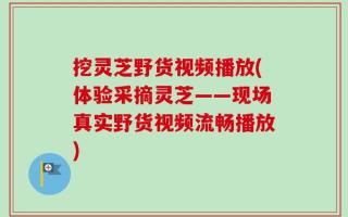挖灵芝野货视频播放(体验采摘灵芝——现场真实野货视频流畅播放)