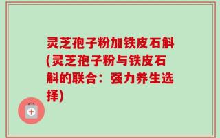 灵芝孢子粉加铁皮石斛(灵芝孢子粉与铁皮石斛的联合：强力养生选择)