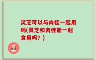 灵芝可以与肉桂一起用吗(灵芝和肉桂能一起食用吗？)