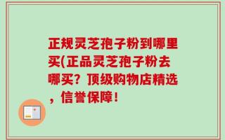正规灵芝孢子粉到哪里买(正品灵芝孢子粉去哪买？顶级购物店精选，信誉保障！