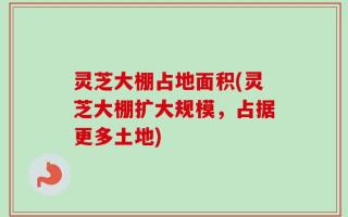 灵芝大棚占地面积(灵芝大棚扩大规模，占据更多土地)