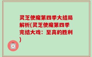 灵芝使魔第四季大结局解析(灵芝使魔第四季完结大戏：至高的胜利)