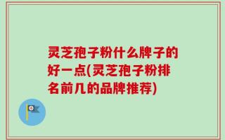 灵芝孢子粉什么牌子的好一点(灵芝孢子粉排名前几的品牌推荐)