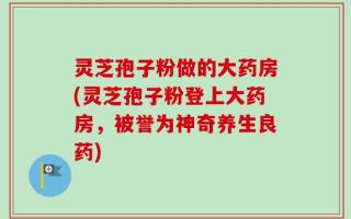 灵芝孢子粉做的大药房(灵芝孢子粉登上大药房，被誉为神奇养生良药)