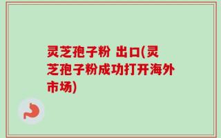 灵芝孢子粉 出口(灵芝孢子粉成功打开海外市场)