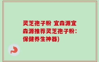灵芝孢子粉 宜森源宜森源推荐灵芝孢子粉：保健养生神器)