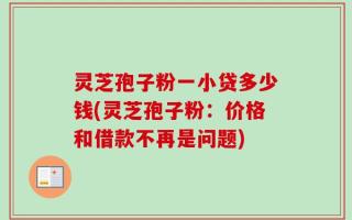 灵芝孢子粉一小贷多少钱(灵芝孢子粉：价格和借款不再是问题)