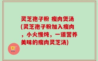 灵芝孢子粉 瘦肉煲汤(灵芝孢子粉加入瘦肉，小火慢炖，一道营养美味的瘦肉灵芝汤)