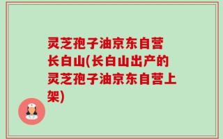 灵芝孢子油京东自营 长白山(长白山出产的灵芝孢子油京东自营上架)