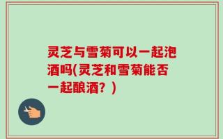 灵芝与雪菊可以一起泡酒吗(灵芝和雪菊能否一起酿酒？)