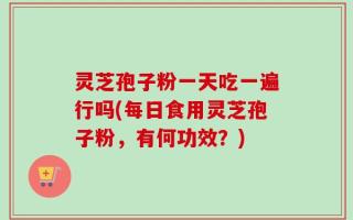 灵芝孢子粉一天吃一遍行吗(每日食用灵芝孢子粉，有何功效？)