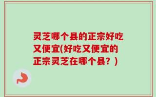 灵芝哪个县的正宗好吃又便宜(好吃又便宜的正宗灵芝在哪个县？)