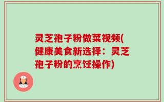 灵芝孢子粉做菜视频(健康美食新选择：灵芝孢子粉的烹饪操作)