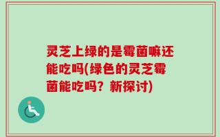 灵芝上绿的是霉菌嘛还能吃吗(绿色的灵芝霉菌能吃吗？新探讨)