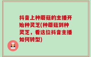 抖音上种蘑菇的主播开始种灵芝(种蘑菇到种灵芝，看这位抖音主播如何转型)