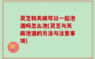 灵芝和天麻可以一起泡酒吗怎么泡(灵芝与天麻泡酒的方法与注意事项)