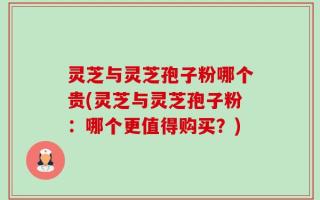 灵芝与灵芝孢子粉哪个贵(灵芝与灵芝孢子粉：哪个更值得购买？)