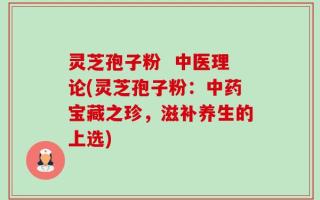 灵芝孢子粉  中医理论(灵芝孢子粉：中药宝藏之珍，滋补养生的上选)