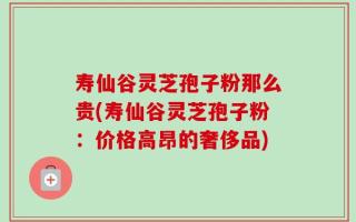 寿仙谷灵芝孢子粉那么贵(寿仙谷灵芝孢子粉：价格高昂的奢侈品)