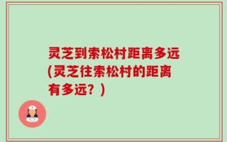 灵芝到索松村距离多远(灵芝往索松村的距离有多远？)