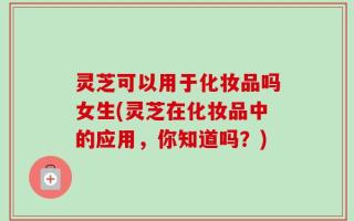灵芝可以用于化妆品吗女生(灵芝在化妆品中的应用，你知道吗？)