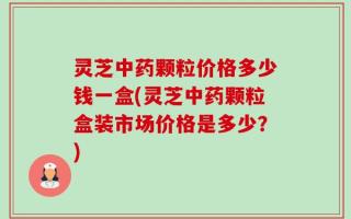 灵芝中药颗粒价格多少钱一盒(灵芝中药颗粒盒装市场价格是多少？)