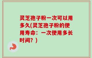 灵芝孢子粉一次可以用多久(灵芝孢子粉的使用寿命：一次使用多长时间？)
