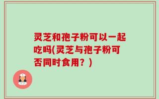 灵芝和孢子粉可以一起吃吗(灵芝与孢子粉可否同时食用？)
