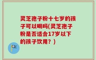 灵芝孢子粉十七岁的孩子可以喝吗(灵芝孢子粉是否适合17岁以下的孩子饮用？)