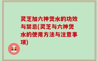 灵芝加六神煲水的功效与禁忌(灵芝与六神煲水的使用方法与注意事项)