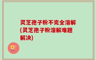 灵芝孢子粉不完全溶解(灵芝孢子粉溶解难题解决)