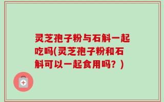 灵芝孢子粉与石斛一起吃吗(灵芝孢子粉和石斛可以一起食用吗？)