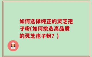 如何选择纯正的灵芝孢子粉(如何挑选高品质的灵芝孢子粉？)