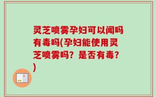 灵芝喷雾孕妇可以闻吗有毒吗(孕妇能使用灵芝喷雾吗？是否有毒？)
