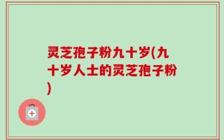 灵芝孢子粉九十岁(九十岁人士的灵芝孢子粉)