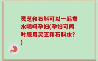 灵芝和石斛可以一起煮水喝吗孕妇(孕妇可同时服用灵芝和石斛水？)