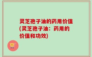 灵芝孢子油的药用价值(灵芝孢子油：药用的价值和功效)
