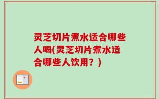灵芝切片煮水适合哪些人喝(灵芝切片煮水适合哪些人饮用？)