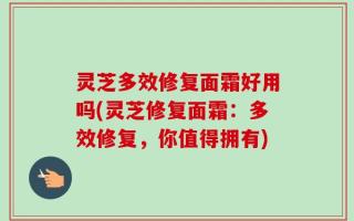 灵芝多效修复面霜好用吗(灵芝修复面霜：多效修复，你值得拥有)