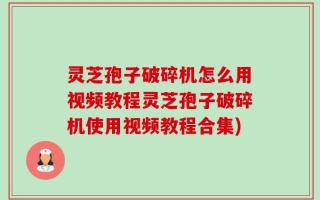 灵芝孢子破碎机怎么用视频教程灵芝孢子破碎机使用视频教程合集)